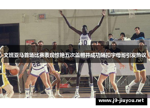 文班亚马首场比赛表现惊艳五次盖帽并成功隔扣字母哥引发热议