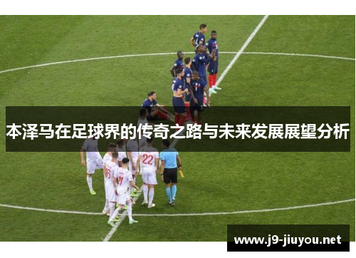 本泽马在足球界的传奇之路与未来发展展望分析